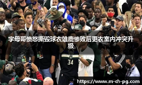 字母哥愤怒撕毁球衣雄鹿惨败后更衣室内冲突升级