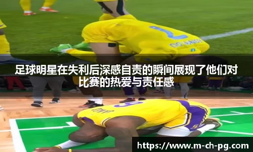 足球明星在失利后深感自责的瞬间展现了他们对比赛的热爱与责任感